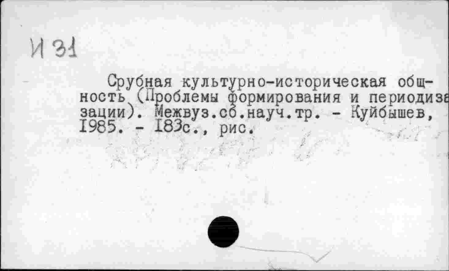 ﻿И 21
Срубная культурно-историческая общность ^Проблемы формирования и периодизе зации). Межвуз.со.науч.тр. - Куйбышев, 1985. - 183с., рис.